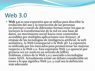 Web 3.0
 Web 3.0 es una expresión que se utiliza para describir la
  evolución del uso y la interacción de las personas
  en internet a través de diferentes formas entre los que se
  incluyen la transformación de la red en una base de
  datos, un movimiento social hacia crear contenidos
  accesibles por múltiples aplicaciones non-browser, el
  empuje de las tecnologías de inteligencia artificial, la web
  semántica, la Web Geoespacial o la Web 3D. La expresión
  es utilizada por los mercados para promocionar las mejoras
  respecto a la Web 2.0. Esta expresión Web 3.0 apareció por
  primera vez en 2006 en un artículo de Jeffrey
  Zeldman, crítico de la Web 2.0 y asociado a tecnologías
  como AJAX. Actualmente existe un debate considerable en
  torno a lo que significa Web 3.0, y cuál sea la definición
  más adecuada
 