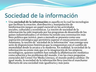 Sociedad de la información
 Una sociedad de la información es aquella en la cual las tecnologías
  que facilitan la creación, distribución y manipulación de
  lainformación juegan un papel esencial en las actividades
  sociales, culturales y económicas. La noción de sociedad de la
  información ha sido inspirada por los programas de desarrollo de los
  países industrializados y el término ha tenido una connotación más
  bien política que teórica, pues a menudo se presenta como una
  aspiración estratégica que permitiría superar el estancamiento social.
  Asimismo, la noción de "sociedad de la información" trae consigo una
  serie de disposiciones históricas que la emparentan con el cambio de
  mentalidad desde la arcaica a la moderna. En realidad, la sociedad de la
  información no existe más que en la imaginación de los utópicos
  tecnológicos, quienes también han soñado la alfabetización mediática
  como solución a los problemas del mundo. Con las cinco preguntas
  esenciales del Center For Media Literacy, el mundo podría cambiar. De
  igual modo, la sociedad de la información lleva inscrito el marchamo
  libertario de una sociedad más igualitaria y más justa
 
