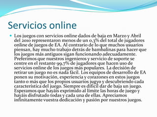 Servicios online
 Los juegos con servicios online dados de baja en Marzo y Abril
  del 2010 representaron menos de un 0,3% del total de jugadores
  online de juegos de EA. Al contrario de lo que muchos usuarios
  piensan, hay mucho trabajo detrás de bambalinas para hacer que
  los juegos más antiguos sigan funcionando adecuadamente.
  Preferimos que nuestros ingenieros y servicio de soporte se
  centre en el restante 99,7% de jugadores que hacen uso de
  servicios online de los juegos más populares. La decisión de
  retirar un juego no es nada fácil. Los equipos de desarrollo de EA
  ponen su motivación, experiencia y corazones en estos juegos
  tanto o más que los propios usuarios jugyo y descubriendo cada
  característica del juego. Siempre es díficil dar de baja un juego.
  Esperamos que hayáis exprimido al límite las horas de juego y
  hayáis disfrutado todas y cada una de ellas. Apreciamos
  infinitamente vuestra dedicación y pasión por nuestros juegos.
 