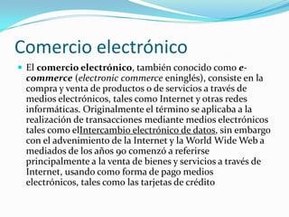 Comercio electrónico
 El comercio electrónico, también conocido como e-
 commerce (electronic commerce eninglés), consiste en la
 compra y venta de productos o de servicios a través de
 medios electrónicos, tales como Internet y otras redes
 informáticas. Originalmente el término se aplicaba a la
 realización de transacciones mediante medios electrónicos
 tales como elIntercambio electrónico de datos, sin embargo
 con el advenimiento de la Internet y la World Wide Web a
 mediados de los años 90 comenzó a referirse
 principalmente a la venta de bienes y servicios a través de
 Internet, usando como forma de pago medios
 electrónicos, tales como las tarjetas de crédito
 