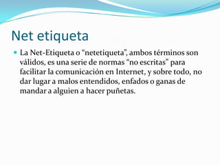 Net etiqueta
 La Net-Etiqueta o “netetiqueta”, ambos términos son
 válidos, es una serie de normas “no escritas” para
 facilitar la comunicación en Internet, y sobre todo, no
 dar lugar a malos entendidos, enfados o ganas de
 mandar a alguien a hacer puñetas.
 