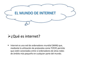 EL MUNDO DE INTERNET

¿Qué es internet?
 Internet es una red de ordenadores mundial (WAN) que,
mediante la utilización de protocolos como TCP/IP, permite
que estén conectados entre sí ordenadores de otras redes
de ámbito más pequeño en cualquier parte del mundo.

 