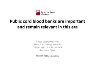 Public cord blood banks are important
and remain relevant in this era
Sergio Querol MD, PhD
Head, Cell Therapy Services
Catalan Blood and Tissue Bank
Barcelona, Spain
APBMT 2016, Singapore
 