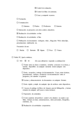 Control de evaluación.
Control de faltas de asistencia.
Crear y compartir recursos.
Formación.
Comunicación:
Alumnos Padres Profesores Entorno.
Interacción en proyectos con otros centros educativos.
Realización de actividades on line
Realización de actividades of line.
Publicación de documentos: webquest, wikis , blogs,sitio Web, videoclips,
presentaciones multimedia etc.
Frecuencia de uso:
Mucha Bastante Alguna Poca Nunca
Tablet PC, Ipad o similares.
NO SI (En caso afirmativo responde a continuación)
Tomar notas en clases o reuniones, enviarlas a terceros si se desea, y
tenerlas disponibles en cualquier momento desde cualquier otro
dispositivo.
Envío, recepción y entrega de documentación. Casos, notas técnicas,
presentaciones, trabajos, circulación de documentación entre el
programa y los alumnos en general.
Lectura y almacenamiento de documentos en cualquier formato.
Envío rápido y simple de cualquier tipo de archivos entre dispositivos.
Acceso al catálogo de libros de Amazon para la bibliografía, y lectura
cómoda de cualquier pdf (casos o notas técnicas)
Exposición de contenidos.
Como cuaderno del profesor: control a los alumnos en cuanto a sus
faltas, trabajos en clase, amonestaciones, datos personales, fotografías,
exámenes, etc.
Realización de actividades cooperativas.
 