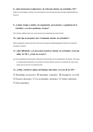 8.- ¿Qué instrucciones/explicaciones da el docente durante las actividades TIC?
Explica las actividades a realizar,así como aportar cierta información queconsiderecomplementaria y
esencial.
9.- ¿Cuánto tiempo se dedica a la organización, presentación y seguimiento de la
actividad y a resolver problemas técnicos?
Poco tiempo, debido a que son recursos que ya ha preparado con anterioridad.
10.- ¿Qué tipo de preguntas hace el alumnado durante las actividades?
Realiza preguntas sobrecómo ha de realizarsela propiaactividad o preguntas relativas al contenido
tratado en cuestión.
11.- ¿Qué dificultades se le presentan al profesor durante las actividades en las que
utiliza las TIC?, ¿Cómo las resuelve?
Los únicos problemas presentados suelen estar relacionadoscon los dispositivoso el internet. Por lo que
es complicado solventarlossi no setiene los conocimientos necesarios.Amenudo en estos casos
vemos que se recurre a la improvisación.
12.- ¿Utiliza el profesor alguna metodología innovadora en el uso de las TIC?
Metodología por proyectos Aprendizaje cooperativo Investigación en el aula
Proyectos intercentros Uso de portafolios electrónicos Trabajo colaborativo
Otras (especificar)
 