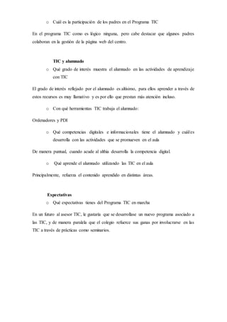 o Cuál es la participación de los padres en el Programa TIC
En el programa TIC como es lógico ninguna, pero cabe destacar que algunos padres
colaboran en la gestión de la página web del centro.
TIC y alumnado
o Qué grado de interés muestra el alumnado en las actividades de aprendizaje
con TIC
El grado de interés reflejado por el alumnado es altísimo, para ellos aprender a través de
estos recursos es muy llamativo y es por ello que prestan más atención incluso.
o Con qué herramientas TIC trabaja el alumnado:
Ordenadores y PDI
o Qué competencias digitales e informacionales tiene el alumnado y cuál/es
desarrolla con las actividades que se promueven en el aula
De manera puntual, cuando acude al althia desarrolla la competencia digital.
o Qué aprende el alumnado utilizando las TIC en el aula
Principalmente, refuerza el contenido aprendido en distintas áreas.
Expectativas
o Qué expectativas tienes del Programa TIC en marcha
En un futuro al asesor TIC, le gustaría que se desarrollase un nuevo programa asociado a
las TIC, y de manera paralela que el colegio refuerce sus ganas por involucrarse en las
TIC a través de prácticas como seminarios.
 