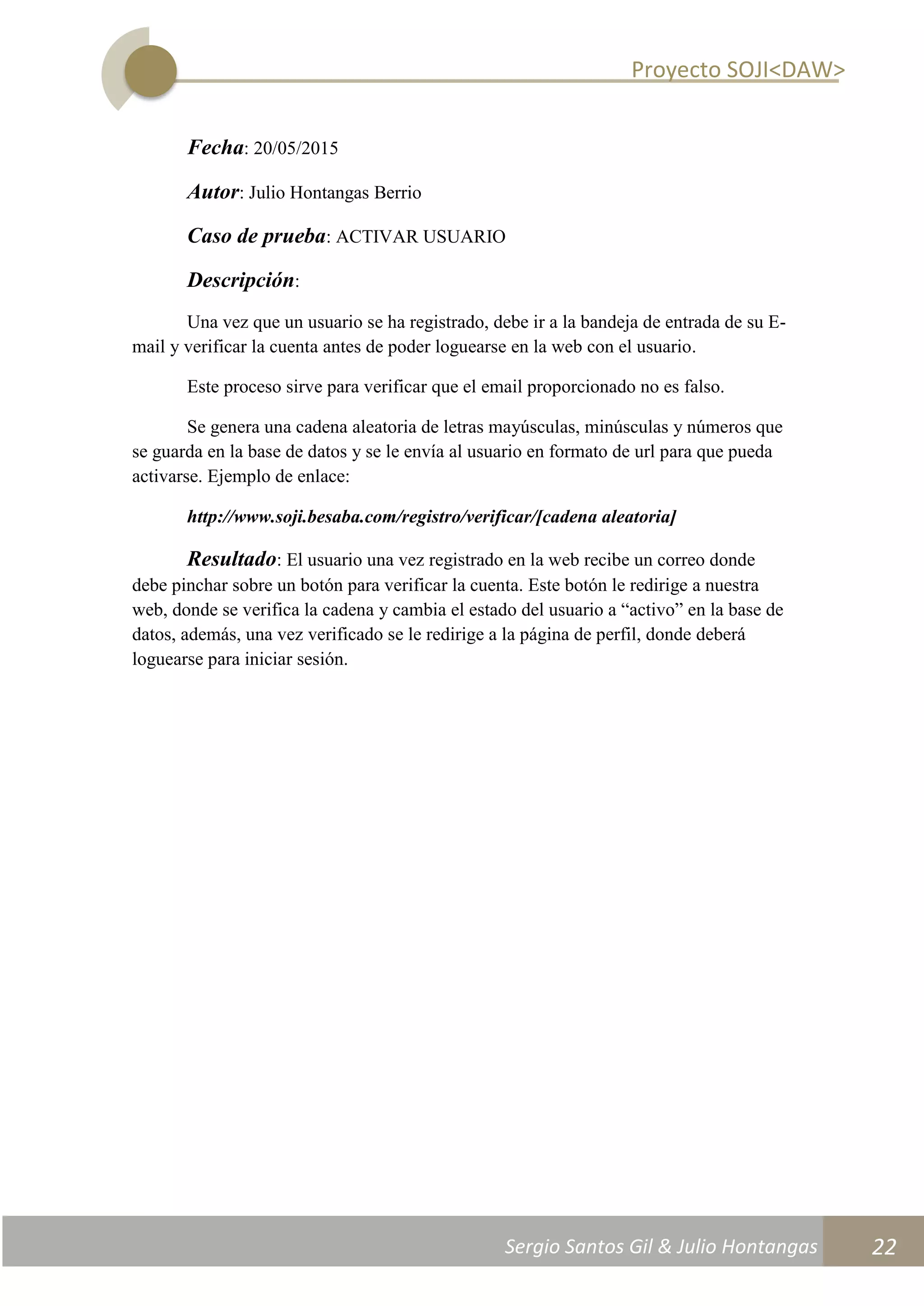 Proyecto SOJI<DAW>
Sergio Santos Gil & Julio Hontangas
2014/2015
22
Fecha: 20/05/2015
Autor: Julio Hontangas Berrio
Caso de prueba: ACTIVAR USUARIO
Descripción:
Una vez que un usuario se ha registrado, debe ir a la bandeja de entrada de su E-
mail y verificar la cuenta antes de poder loguearse en la web con el usuario.
Este proceso sirve para verificar que el email proporcionado no es falso.
Se genera una cadena aleatoria de letras mayúsculas, minúsculas y números que
se guarda en la base de datos y se le envía al usuario en formato de url para que pueda
activarse. Ejemplo de enlace:
http://www.soji.besaba.com/registro/verificar/[cadena aleatoria]
Resultado: El usuario una vez registrado en la web recibe un correo donde
debe pinchar sobre un botón para verificar la cuenta. Este botón le redirige a nuestra
web, donde se verifica la cadena y cambia el estado del usuario a “activo” en la base de
datos, además, una vez verificado se le redirige a la página de perfil, donde deberá
loguearse para iniciar sesión.
 