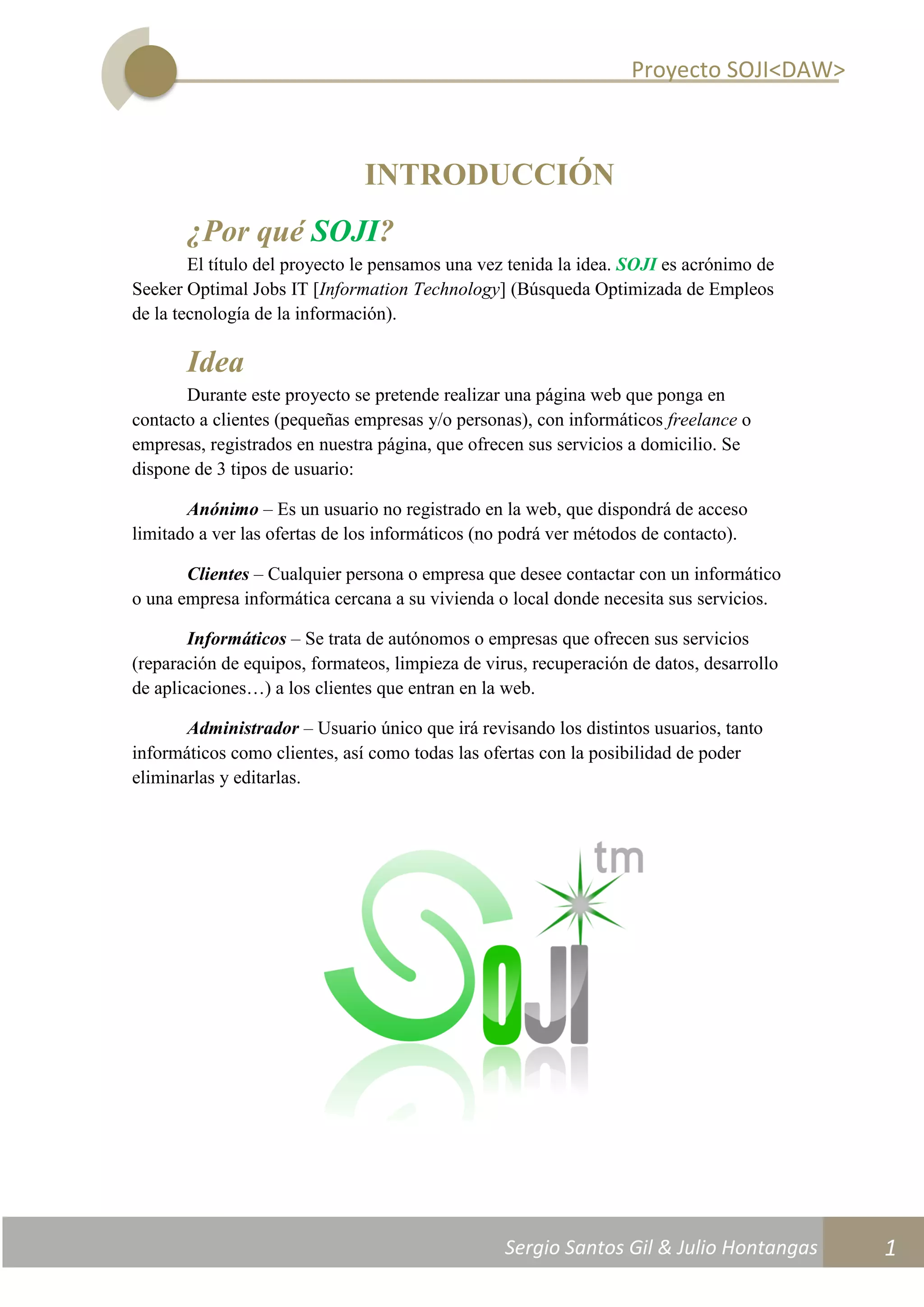 Proyecto SOJI<DAW>
Sergio Santos Gil & Julio Hontangas
2014/2015
1
INTRODUCCIÓN
¿Por qué SOJI?
El título del proyecto le pensamos una vez tenida la idea. SOJI es acrónimo de
Seeker Optimal Jobs IT [Information Technology] (Búsqueda Optimizada de Empleos
de la tecnología de la información).
Idea
Durante este proyecto se pretende realizar una página web que ponga en
contacto a clientes (pequeñas empresas y/o personas), con informáticos freelance o
empresas, registrados en nuestra página, que ofrecen sus servicios a domicilio. Se
dispone de 3 tipos de usuario:
Anónimo – Es un usuario no registrado en la web, que dispondrá de acceso
limitado a ver las ofertas de los informáticos (no podrá ver métodos de contacto).
Clientes – Cualquier persona o empresa que desee contactar con un informático
o una empresa informática cercana a su vivienda o local donde necesita sus servicios.
Informáticos – Se trata de autónomos o empresas que ofrecen sus servicios
(reparación de equipos, formateos, limpieza de virus, recuperación de datos, desarrollo
de aplicaciones…) a los clientes que entran en la web.
Administrador – Usuario único que irá revisando los distintos usuarios, tanto
informáticos como clientes, así como todas las ofertas con la posibilidad de poder
eliminarlas y editarlas.
 