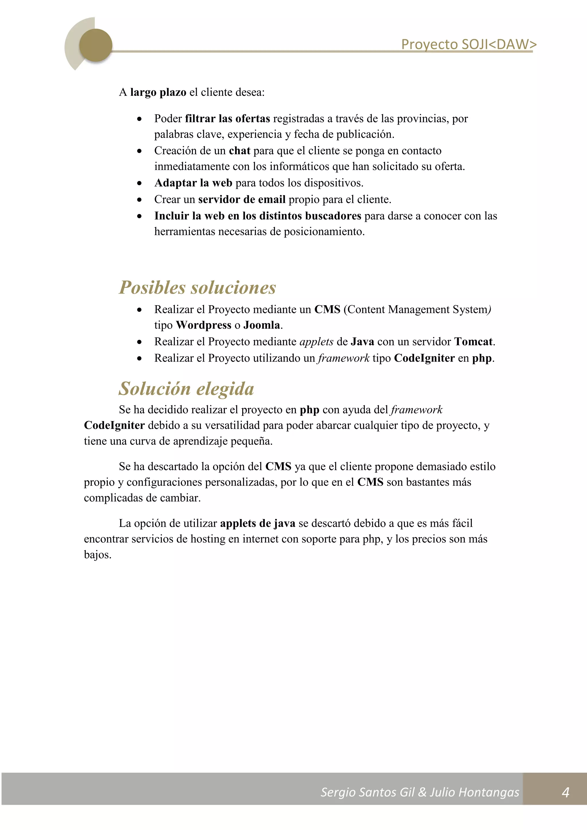 Proyecto SOJI<DAW>
Sergio Santos Gil & Julio Hontangas
2014/2015
4
A largo plazo el cliente desea:
 Poder filtrar las ofertas registradas a través de las provincias, por
palabras clave, experiencia y fecha de publicación.
 Creación de un chat para que el cliente se ponga en contacto
inmediatamente con los informáticos que han solicitado su oferta.
 Adaptar la web para todos los dispositivos.
 Crear un servidor de email propio para el cliente.
 Incluir la web en los distintos buscadores para darse a conocer con las
herramientas necesarias de posicionamiento.
Posibles soluciones
 Realizar el Proyecto mediante un CMS (Content Management System)
tipo Wordpress o Joomla.
 Realizar el Proyecto mediante applets de Java con un servidor Tomcat.
 Realizar el Proyecto utilizando un framework tipo CodeIgniter en php.
Solución elegida
Se ha decidido realizar el proyecto en php con ayuda del framework
CodeIgniter debido a su versatilidad para poder abarcar cualquier tipo de proyecto, y
tiene una curva de aprendizaje pequeña.
Se ha descartado la opción del CMS ya que el cliente propone demasiado estilo
propio y configuraciones personalizadas, por lo que en el CMS son bastantes más
complicadas de cambiar.
La opción de utilizar applets de java se descartó debido a que es más fácil
encontrar servicios de hosting en internet con soporte para php, y los precios son más
bajos.
 