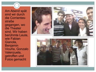 Am Abend spät
sind wir durch
die Corrientes-
straße
gegangen, wo
die Theater
sind. Wir haben
berühmte Leute,
wie Fabian
Gianola,
Benjamin
Vicuña, Gonzalo
Valenzuela,
getroffen und
Fotos gemacht
 