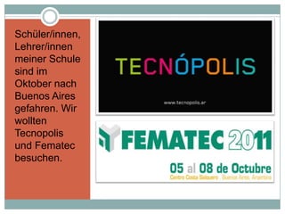 Schüler/innen,
Lehrer/innen
meiner Schule
sind im
Oktober nach
Buenos Aires
gefahren. Wir
wollten
Tecnopolis
und Fematec
besuchen.
 
