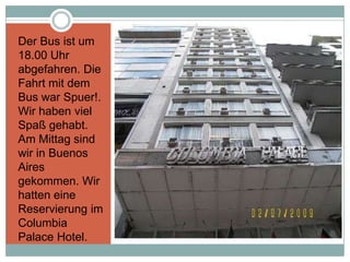 Der Bus ist um
18.00 Uhr
abgefahren. Die
Fahrt mit dem
Bus war Spuer!.
Wir haben viel
Spaß gehabt.
Am Mittag sind
wir in Buenos
Aires
gekommen. Wir
hatten eine
Reservierung im
Columbia
Palace Hotel.
 