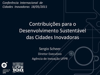 Conferência Internacional de
Cidades Inovadoras 18/05/2011




              Contribuições para o
          Desenvolvimento Sustentável
            das Cidades Inovadoras
                       Sergio Scheer
                       Diretor Executivo
                   Agência de Inovação UFPR
 
