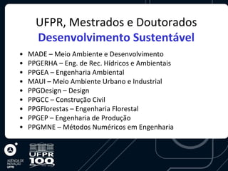 UFPR, Mestrados e Doutorados
      Desenvolvimento Sustentável
•   MADE – Meio Ambiente e Desenvolvimento
•   PPGERHA – Eng. de Rec. Hídricos e Ambientais
•   PPGEA – Engenharia Ambiental
•   MAUI – Meio Ambiente Urbano e Industrial
•   PPGDesign – Design
•   PPGCC – Construção Civil
•   PPGFlorestas – Engenharia Florestal
•   PPGEP – Engenharia de Produção
•   PPGMNE – Métodos Numéricos em Engenharia
 