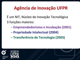 Agência de Inovação UFPR
É um NIT, Núcleo de Inovação Tecnológica
3 funções maiores:
   – Empreendedorismo e Incubação (2001)
   – Propriedade Intelectual (2004)
   – Transferência de Tecnologia (2003)
 