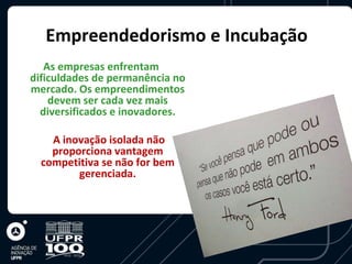 Empreendedorismo e Incubação
   As empresas enfrentam
dificuldades de permanência no
mercado. Os empreendimentos
    devem ser cada vez mais
  diversificados e inovadores.

    A inovação isolada não
    proporciona vantagem
  competitiva se não for bem
         gerenciada.
 