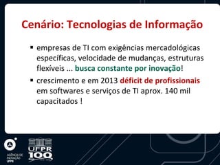 Cenário: Tecnologias de Informação
  empresas de TI com exigências mercadológicas
   específicas, velocidade de mudanças, estruturas
   flexíveis ... busca constante por inovação!
  crescimento e em 2013 déficit de profissionais
   em softwares e serviços de TI aprox. 140 mil
   capacitados !
 