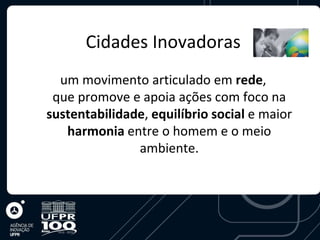 Cidades Inovadoras
  um movimento articulado em rede,
 que promove e apoia ações com foco na
sustentabilidade, equilíbrio social e maior
   harmonia entre o homem e o meio
               ambiente.
 