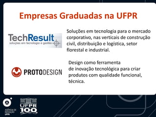 Empresas Graduadas na UFPR
          Soluções em tecnologia para o mercado
          corporativo, nas verticais de construção
          civil, distribuição e logística, setor
          florestal e industrial.

          Design como ferramenta
          de inovação tecnológica para criar
          produtos com qualidade funcional,
          técnica.
 