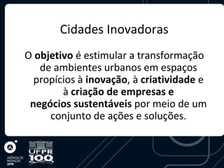 Cidades Inovadoras
O objetivo é estimular a transformação
   de ambientes urbanos em espaços
  propícios à inovação, à criatividade e
        à criação de empresas e
 negócios sustentáveis por meio de um
     conjunto de ações e soluções.
 