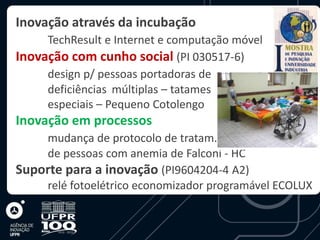 Inovação através da incubação
     TechResult e Internet e computação móvel
Inovação com cunho social (PI 030517-6)
     design p/ pessoas portadoras de
     deficiências múltiplas – tatames
     especiais – Pequeno Cotolengo
Inovação em processos
    mudança de protocolo de tratam.
    de pessoas com anemia de Falconi - HC
Suporte para a inovação (PI9604204-4 A2)
    relé fotoelétrico economizador programável ECOLUX
 