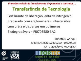 Primeiros editais de licenciamento de patentes e contratos ...

    Transferência de Tecnologia
Fertilizante de liberação lenta de nitrogênio
preparado com argilominerais intercalados
com uréia e dispersos em polímeros
Biodegradáveis – PI0705580-3A2
                                       FERNANDO WYPYCH
                     CRISTIANE REGINA BUDZIAK FUKAMACHI
                               ANTONIO SÁLVIO MANGRICH


                        Mostra de Tecnologia
                          Campinas, 2009
 