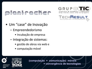 • Um “case” de Inovação
  – Empreendedorismo
     • Incubação de empresa
  – Integração de sistemas:
     • gestão de obras via web e
     • computação móvel


                (computação + comunicação) móveis
                          = convergência de tecnologias
 