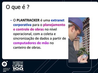 O que é ?

 – O PLANTRACKER é uma extranet
   corporativa para o planejamento
   e controle de obras no nível
   operacional, com a coleta e
   sincronização de dados a partir de
   computadores de mão no
   canteiro de obras.
 
