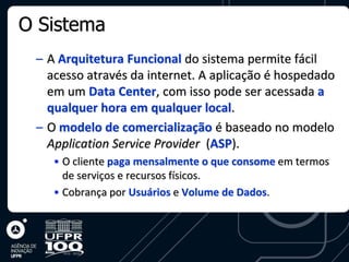 O Sistema
 – A Arquitetura Funcional do sistema permite fácil
   acesso através da internet. A aplicação é hospedado
   em um Data Center, com isso pode ser acessada a
   qualquer hora em qualquer local.
 – O modelo de comercialização é baseado no modelo
   Application Service Provider (ASP).
    • O cliente paga mensalmente o que consome em termos
      de serviços e recursos físicos.
    • Cobrança por Usuários e Volume de Dados.
 
