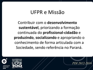UFPR e Missão
  Contribuir com o desenvolvimento
   sustentável, priorizando a formação
  continuada do profissional-cidadão e
produzindo, socializando e apropriando o
conhecimento de forma articulada com a
 Sociedade, sendo referência no Paraná.


                                 PDI 2012-2016
 