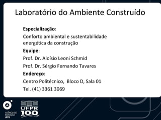 Laboratório do Ambiente Construído
  Especialização:
  Conforto ambiental e sustentabilidade
  energética da construção
  Equipe:
  Prof. Dr. Aloísio Leoni Schmid
  Prof. Dr. Sérgio Fernando Tavares
  Endereço:
  Centro Politécnico, Bloco D, Sala 01
  Tel. (41) 3361 3069
 
