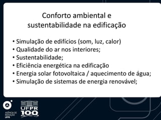 Conforto ambiental e
     sustentabilidade na edificação

• Simulação de edifícios (som, luz, calor)
• Qualidade do ar nos interiores;
• Sustentabilidade;
• Eficiência energética na edificação
• Energia solar fotovoltaica / aquecimento de água;
• Simulação de sistemas de energia renovável;
 