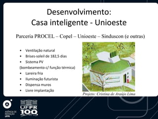 Desenvolvimento:
       Casa inteligente - Unioeste
Parceria PROCEL – Copel – Unioeste – Sinduscon (e outras)

 • Ventilação natural
 • Brises-soleil de 182,5 dias
 • Sistema PV
 (bombeamento c/ função térmica)
 • Lareira fria
 • Iluminação futurista
 • Dispensa muros
 • Livre implantação
                                   Projeto: Cristina de Araújo Lima
 