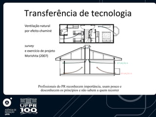 Transferência de tecnologia
Ventilação natural
por efeito-chaminé



survey
e exercício de projeto
Morishita (2007)

                                                             SITUAÇÃO A




                                                                SITUAÇÃO B




         Profissionais do PR reconhecem importância, usam pouco e
           desconhecem os princípios e não sabem a quem recorrer
 