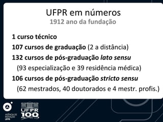 UFPR em números
            1912 ano da fundação

1 curso técnico
107 cursos de graduação (2 a distância)
132 cursos de pós-graduação lato sensu
  (93 especialização e 39 residência médica)
106 cursos de pós-graduação stricto sensu
  (62 mestrados, 40 doutorados e 4 mestr. profis.)
 