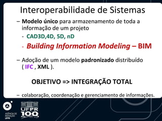 Interoperabilidade de Sistemas
– Modelo único para armazenamento de toda a
  informação de um projeto
  - CAD3D,4D, 5D, nD
  -   Building Information Modeling – BIM
– Adoção de um modelo padronizado distribuído
  ( IFC , XML ).

       OBJETIVO => INTEGRAÇÃO TOTAL
– colaboração, coordenação e gerenciamento de informações.
 