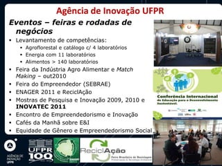 Agência de Inovação UFPR
Eventos – feiras e rodadas de
 negócios
 Levantamento de competências:
    Agroflorestal e catálogo c/ 4 laboratórios
    Energia com 11 laboratórios
    Alimentos > 140 laboratórios
 Feira da Indústria Agro Alimentar e Match
  Making – out2010
 Feira do Empreendedor (SEBRAE)
 ENAGER 2011 e ReciclAção
 Mostras de Pesquisa e Inovação 2009, 2010 e
  INOVATEC 2011
 Encontro de Empreendedorismo e Inovação
 Cafés da Manhã sobre E&I
 Equidade de Gênero e Empreendedorismo Social
 