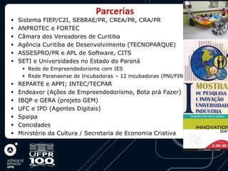 Parcerias
   Sistema FIEP/C2I, SEBRAE/PR, CREA/PR, CRA/PR
   ANPROTEC e FORTEC
   Câmara dos Vereadores de Curitiba
   Agência Curitiba de Desenvolvimento (TECNOPARQUE)
   ASSESPRO/PR e APL de Software, CITS
   SETI e Universidades no Estado do Paraná
      Rede de Empreendedorismo com IES
      Rede Paranaense de Incubadoras – 12 incubadoras (PNI/FINEP)
   REPARTE e APPI; INTEC/TECPAR
   Endeavor (Ações de Empreendedorismo, Bota prá Fazer)
   IBQP e GERA (projeto GEM)
   UFC e IPD (Agentes Digitais)
   Spaipa
   Concidades
   Ministério da Cultura / Secretaria de Economia Criativa
 