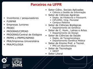 Parceiros na UFPR
                                   Setor Ciênc. Sociais Aplicadas
                                       Ciência e Gestão da Informação
                                   Setor de Ciências Agrárias
   Inventores / pesquisadores         Depto. de Fitotecnia e Fitossanit.
                                       CIFLOMA / Eng. Florestal
   FUNPAR                             Campus Palotina
   Empresas Juniores              Setor de Ciências Biológicas
   PROEC                              Departamento de Genética
   PROGRAD/CIPEAD                 Setor de C. Hum., Letras e Artes
                                       Departamento de Design
   PROGRAD/Central de Estágios    Setor de Ciências da Saúde
   PRPPG e PRPPG/NIMAD                Depto. de Tocoginecologia
   PRA/Imprensa Universitária         Departamento Genética Médica
                                   Setor de Ensino Prof. e Tecnol.
   PRA/PCU/DGA
                                       PPG em Bioinformática
                                   Setor de Tecnologia
                                       GESIT
                                   Setor Litoral
 