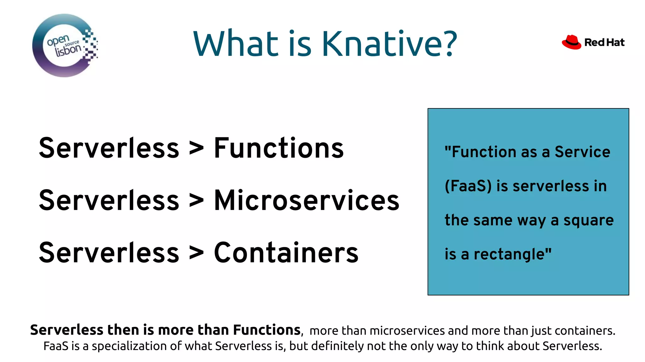 What is Knative?
"Function as a Service
(FaaS) is serverless in
the same way a square
is a rectangle"
Serverless > Functions
Serverless > Microservices
Serverless > Containers
Serverless then is more than Functions, more than microservices and more than just containers.
FaaS is a specialization of what Serverless is, but deﬁnitely not the only way to think about Serverless.
 