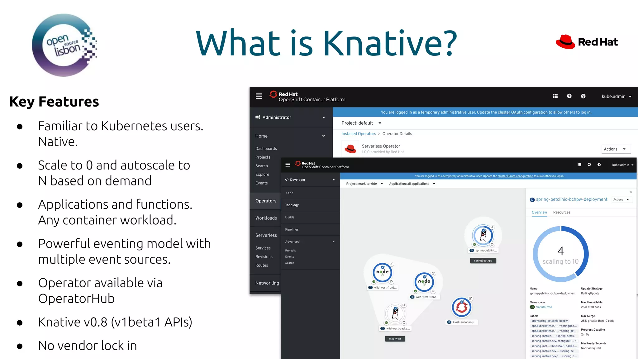 What is Knative?
Key Features
● Familiar to Kubernetes users.
Native.
● Scale to 0 and autoscale to
N based on demand
● Applications and functions.
Any container workload.
● Powerful eventing model with
multiple event sources.
● Operator available via
OperatorHub
● Knative v0.8 (v1beta1 APIs)
● No vendor lock in
 