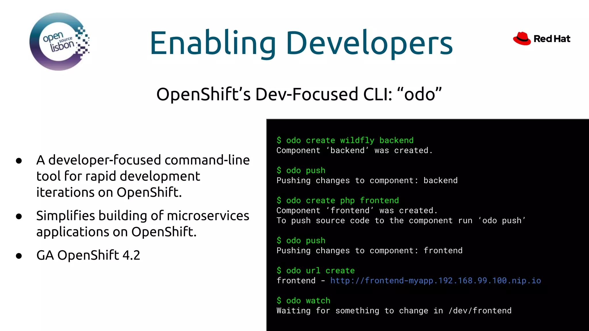 Enabling Developers
● A developer-focused command-line
tool for rapid development
iterations on OpenShift.
● Simpliﬁes building of microservices
applications on OpenShift.
● GA OpenShift 4.2
OpenShift’s Dev-Focused CLI: “odo”
$ odo create wildfly backend
Component ‘backend’ was created.
$ odo push
Pushing changes to component: backend
$ odo create php frontend
Component ‘frontend’ was created.
To push source code to the component run ‘odo push’
$ odo push
Pushing changes to component: frontend
$ odo url create
frontend - http://frontend-myapp.192.168.99.100.nip.io
$ odo watch
Waiting for something to change in /dev/frontend
 