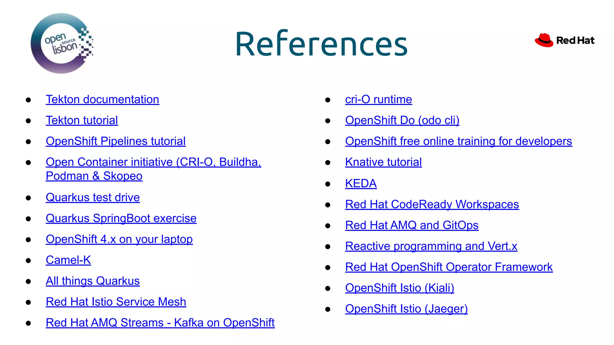 References
● Tekton documentation
● Tekton tutorial
● OpenShift Pipelines tutorial
● Open Container initiative (CRI-O, Buildha,
Podman & Skopeo
● Quarkus test drive
● Quarkus SpringBoot exercise
● OpenShift 4.x on your laptop
● Camel-K
● All things Quarkus
● Red Hat Istio Service Mesh
● Red Hat AMQ Streams - Kafka on OpenShift
● cri-O runtime
● OpenShift Do (odo cli)
● OpenShift free online training for developers
● Knative tutorial
● KEDA
● Red Hat CodeReady Workspaces
● Red Hat AMQ and GitOps
● Reactive programming and Vert.x
● Red Hat OpenShift Operator Framework
● OpenShift Istio (Kiali)
● OpenShift Istio (Jaeger)
 