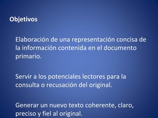 Objetivos

 Elaboración de una representación concisa de
 la información contenida en el documento
 primario.

 Servir a los potenciales lectores para la
 consulta o recusación del original.

 Generar un nuevo texto coherente, claro,
 preciso y fiel al original.
 