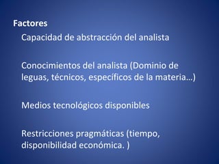 Factores
  Capacidad de abstracción del analista

  Conocimientos del analista (Dominio de
  leguas, técnicos, específicos de la materia…)

  Medios tecnológicos disponibles

  Restricciones pragmáticas (tiempo,
  disponibilidad económica. )
 