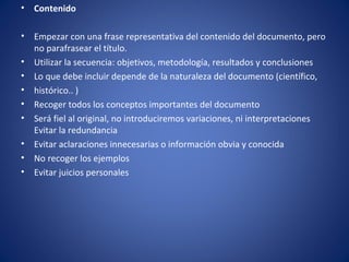 •   Contenido

•   Empezar con una frase representativa del contenido del documento, pero
    no parafrasear el título.
•   Utilizar la secuencia: objetivos, metodología, resultados y conclusiones
•   Lo que debe incluir depende de la naturaleza del documento (científico,
•   histórico.. )
•   Recoger todos los conceptos importantes del documento
•   Será fiel al original, no introduciremos variaciones, ni interpretaciones
    Evitar la redundancia
•   Evitar aclaraciones innecesarias o información obvia y conocida
•   No recoger los ejemplos
•   Evitar juicios personales
 