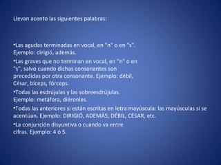 Llevan acento las siguientes palabras:



•Las agudas terminadas en vocal, en "n" o en "s".
Ejemplo: dirigió, además.
•Las graves que no terminan en vocal, en "n" o en
"s", salvo cuando dichas consonantes son
precedidas por otra consonante. Ejemplo: débil,
César, bíceps, fórceps.
•Todas las esdrújulas y las sobreesdrújulas.
Ejemplo: metáfora, diéronles.
•Todas las anteriores si están escritas en letra mayúscula: las mayúsculas sí se
acentúan. Ejemplo: DIRIGIÓ, ADEMÁS, DÉBIL, CÉSAR, etc.
•La conjunción disyuntiva o cuando va entre
cifras. Ejemplo: 4 ó 5.
 