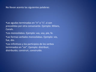 No llevan acento las siguientes palabras:




•Las agudas terminadas en "n" o "s", si son
precedidas por otra consonante. Ejemplo: Milans,
Canals.
•Los monosílabos. Ejemplo: vas, soy, pie, fe.
•Las formas verbales monosílabas. Ejemplo: vio,
fue, dio.
•Los infinitivos y los participios de los verbos
terminados en "uir". Ejemplo: distribuir,
distribuido; construir, construido.
 