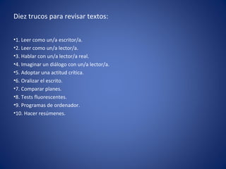 Diez trucos para revisar textos:


•1. Leer como un/a escritor/a.
•2. Leer como un/a lector/a.
•3. Hablar con un/a lector/a real.
•4. Imaginar un diálogo con un/a lector/a.
•5. Adoptar una actitud crítica.
•6. Oralizar el escrito.
•7. Comparar planes.
•8. Tests fluorescentes.
•9. Programas de ordenador.
•10. Hacer resúmenes.
 