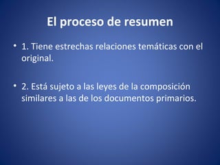 El proceso de resumen
• 1. Tiene estrechas relaciones temáticas con el
  original.

• 2. Está sujeto a las leyes de la composición
  similares a las de los documentos primarios.
 